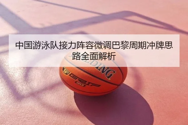 中国游泳队接力阵容微调巴黎周期冲牌思路全面解析
