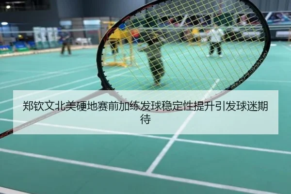郑钦文北美硬地赛前加练发球稳定性提升引发球迷期待