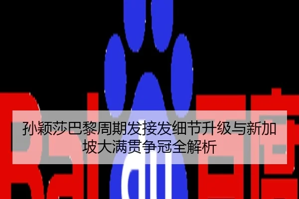 孙颖莎巴黎周期发接发细节升级与新加坡大满贯争冠全解析