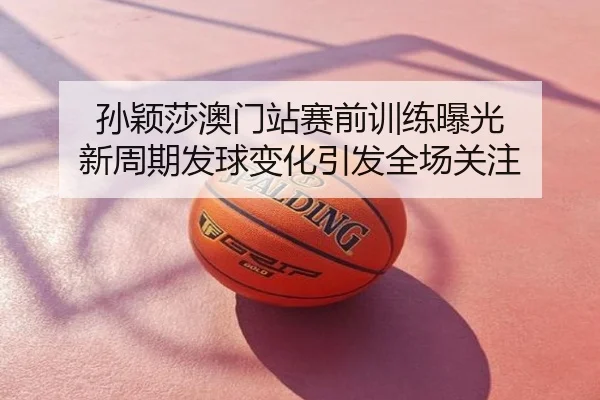 孙颖莎澳门站赛前训练曝光 新周期发球变化引发全场关注