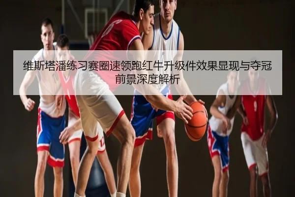 维斯塔潘练习赛圈速领跑红牛升级件效果显现与夺冠前景深度解析