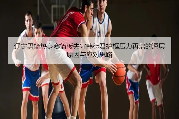 辽宁男篮热身赛篮板失守韩德君护框压力再增的深层原因与应对思路