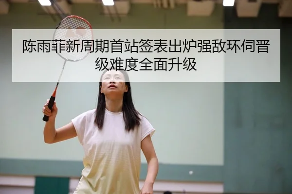陈雨菲新周期首站签表出炉强敌环伺晋级难度全面升级