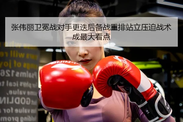 张伟丽卫冕战对手更迭后备战重排站立压迫战术成最大看点