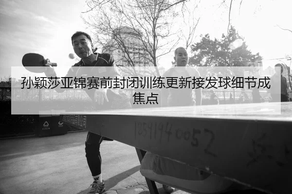 孙颖莎亚锦赛前封闭训练更新接发球细节成焦点