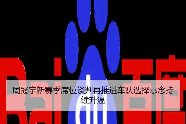 周冠宇新赛季席位谈判再推进车队选择悬念持续升温