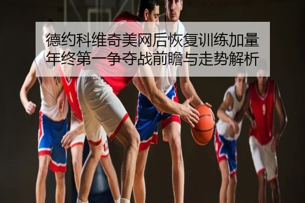 德约科维奇美网后恢复训练加量 年终第一争夺战前瞻与走势解析