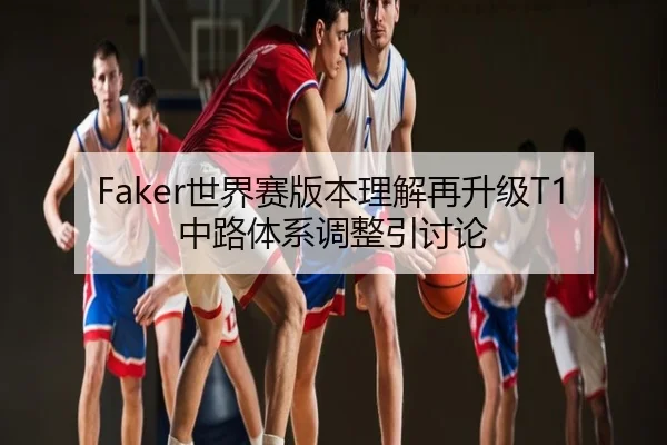 Faker世界赛版本理解再升级T1中路体系调整引讨论