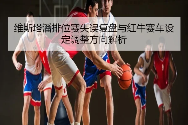 维斯塔潘排位赛失误复盘与红牛赛车设定调整方向解析