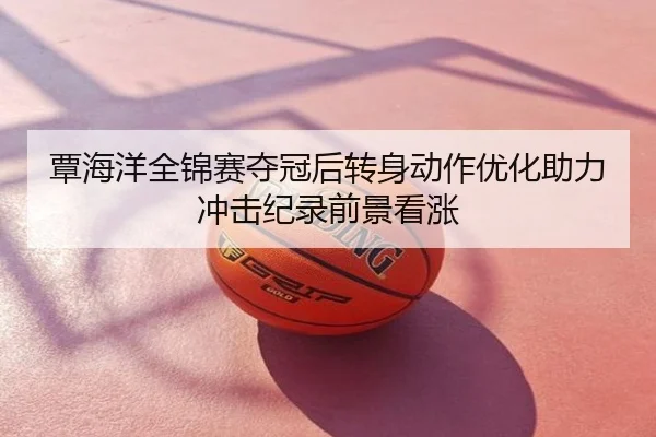 覃海洋全锦赛夺冠后转身动作优化助力冲击纪录前景看涨